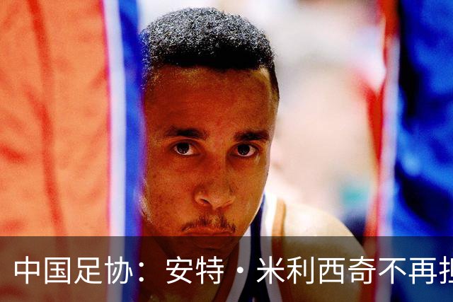 中国足协：安特·米利西奇不再担任中国国家女子足球队主教练