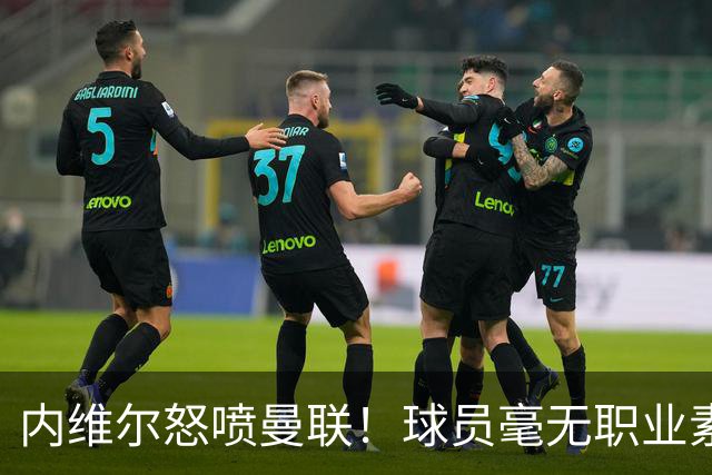内维尔怒喷曼联！球员毫无职业素养，配不上红魔战袍