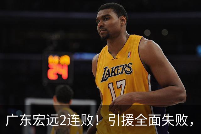 广东宏远2连败！引援全面失败，大外援1分，焦泊乔0篮板，恐面临保级！