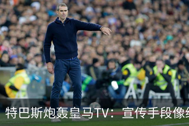 特巴斯炮轰皇马TV：宣传手段像纳粹，反复播放自己受害画面