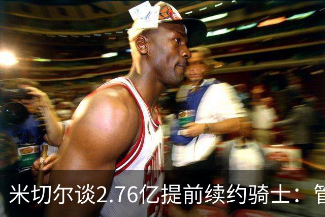 米切尔谈2.76亿提前续约骑士：管理层的蓝图诺言 如今一一兑现
