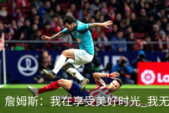 詹姆斯：我在享受美好时光 我无比高兴自己做出了来费城的决定