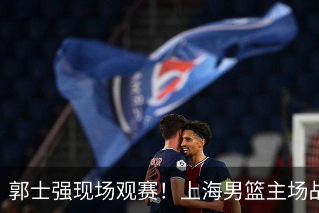 郭士强现场观赛！上海男篮主场战广东12人名单：拉塞尔弗格在列 徐杰复出