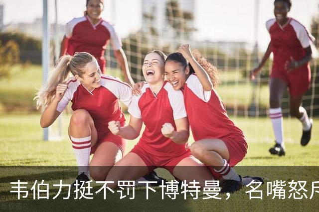 韦伯力挺不罚下博特曼，名嘴怒斥：这动作太危险