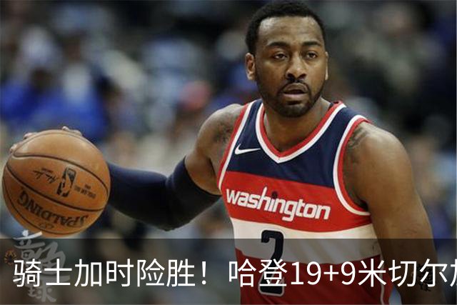 骑士加时险胜！哈登19+9米切尔加时立功，华子47+4，勇士弃将犯大错