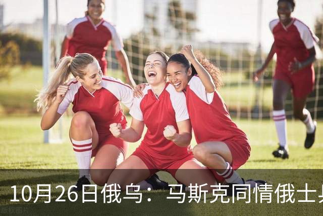 10月26日俄乌：马斯克同情俄士兵，俄罗斯提出离谱条件