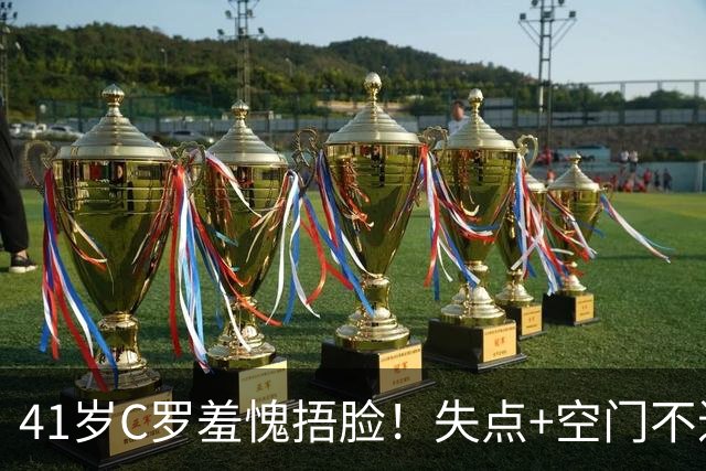 41岁C罗羞愧捂脸！失点+空门不进！6射0正，获耻辱5.3分全场最低